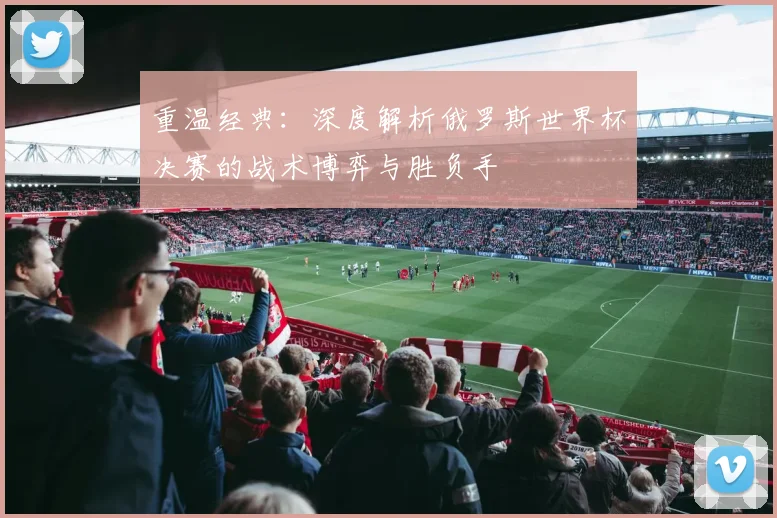 重温经典：深度解析俄罗斯世界杯决赛的战术博弈与胜负手