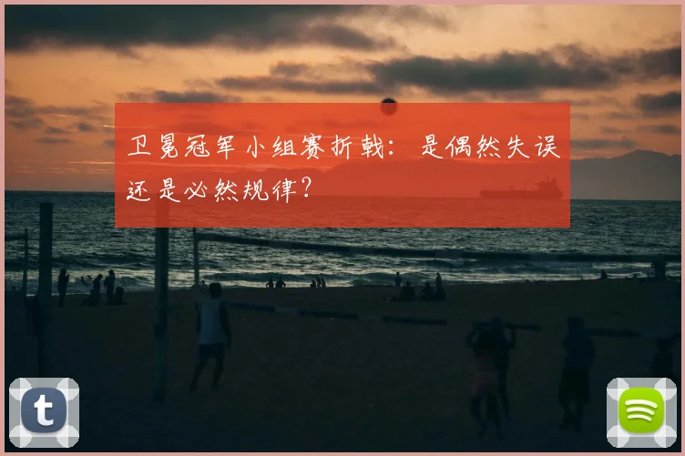 卫冕冠军小组赛折戟：是偶然失误还是必然规律？