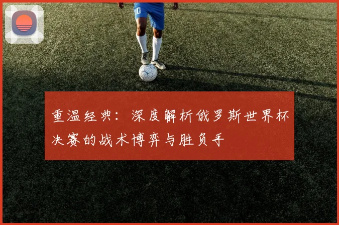 重温经典：深度解析俄罗斯世界杯决赛的战术博弈与胜负手
