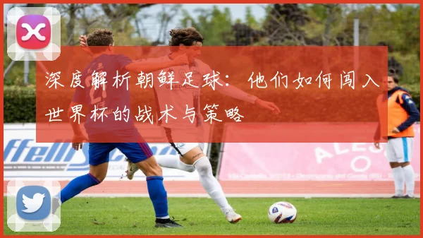 深度解析朝鲜足球:他们如何闯入世界杯的战术与策略