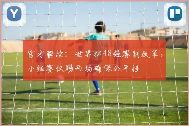官方解读:世界杯48强赛制改革,小组赛仅踢两场确保公平性