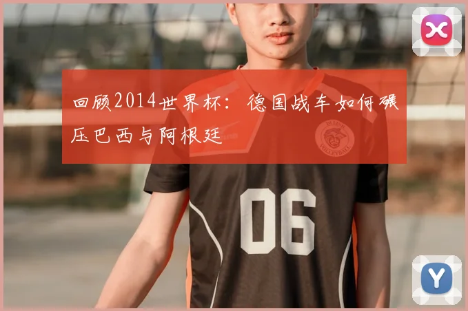 回顾2014世界杯：德国战车如何碾压巴西与阿根廷