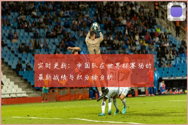 实时更新：中国队在世界杯赛场的最新战绩与积分榜分析