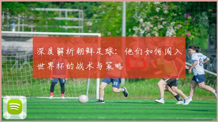 深度解析朝鲜足球：他们如何闯入世界杯的战术与策略