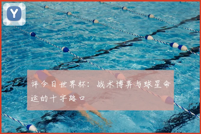 评今日世界杯：战术博弈与球星命运的十字路口