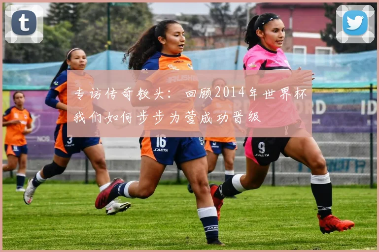 专访传奇教头:回顾2014年世界杯我们如何步步为营成功晋级