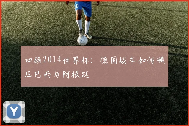 回顾2014世界杯:德国战车如何碾压巴西与阿根廷