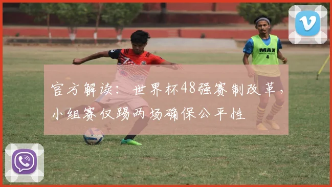 官方解读:世界杯48强赛制改革,小组赛仅踢两场确保公平性
