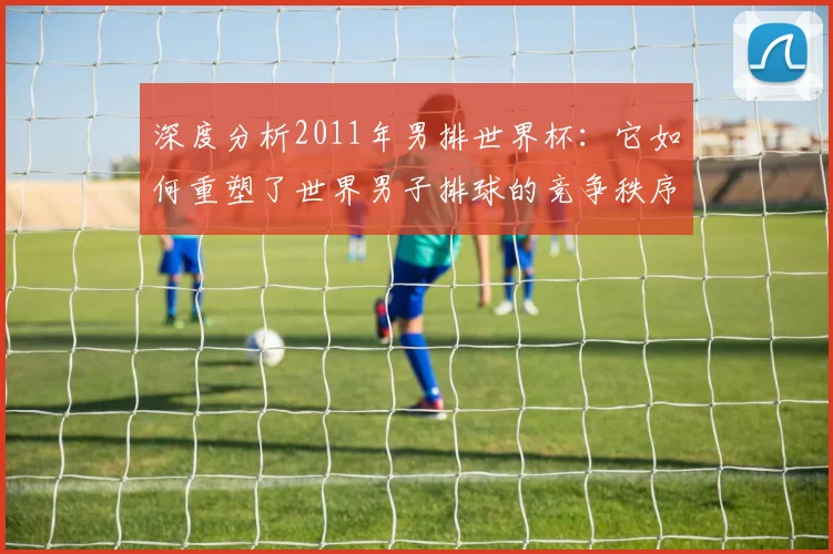 深度分析2011年男排世界杯：它如何重塑了世界男子排球的竞争秩序
