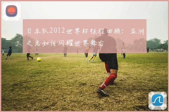 日本队2012世界杯征程回顾：亚洲之光如何闪耀世界舞台