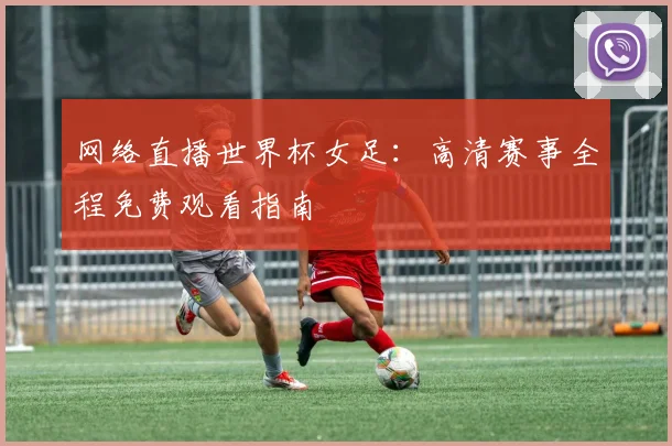 网络直播世界杯女足：高清赛事全程免费观看指南