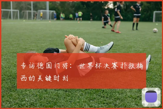 专访德国门将：世界杯决赛扑救梅西的关键时刻