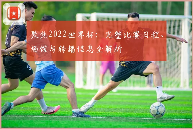 聚焦2022世界杯：完整比赛日程、场馆与转播信息全解析