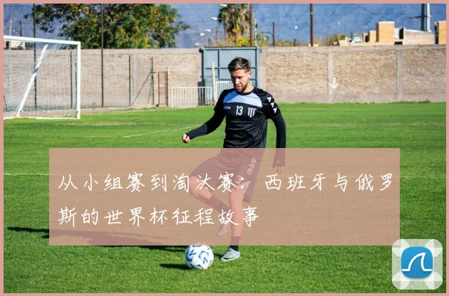 从小组赛到淘汰赛：西班牙与俄罗斯的世界杯征程故事