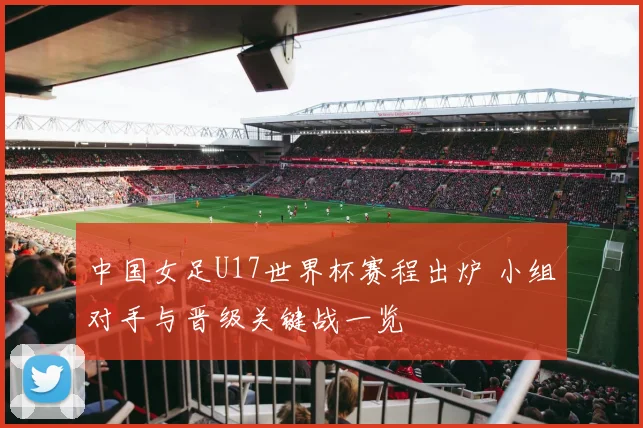 中国女足U17世界杯赛程出炉 小组对手与晋级关键战一览